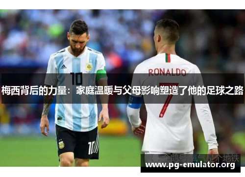 梅西背后的力量：家庭温暖与父母影响塑造了他的足球之路