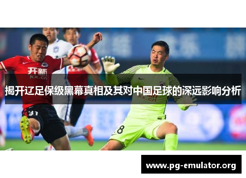 揭开辽足保级黑幕真相及其对中国足球的深远影响分析