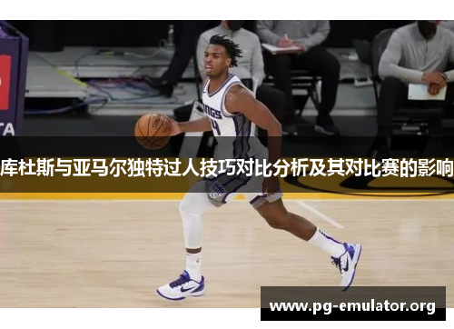 库杜斯与亚马尔独特过人技巧对比分析及其对比赛的影响