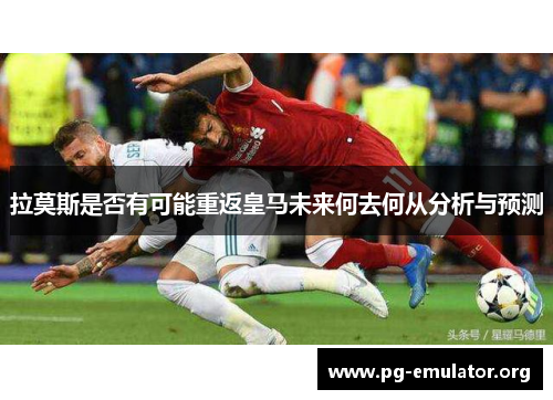 拉莫斯是否有可能重返皇马未来何去何从分析与预测