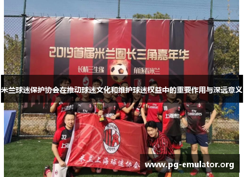 米兰球迷保护协会在推动球迷文化和维护球迷权益中的重要作用与深远意义