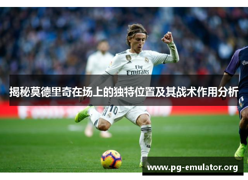 揭秘莫德里奇在场上的独特位置及其战术作用分析