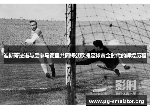 迪斯蒂法诺与皇家马德里共同铸就欧洲足球黄金时代的辉煌历程