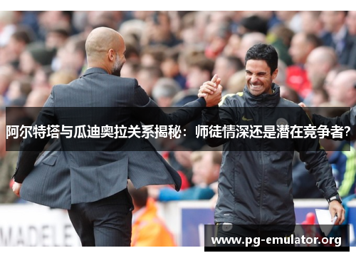 阿尔特塔与瓜迪奥拉关系揭秘：师徒情深还是潜在竞争者？