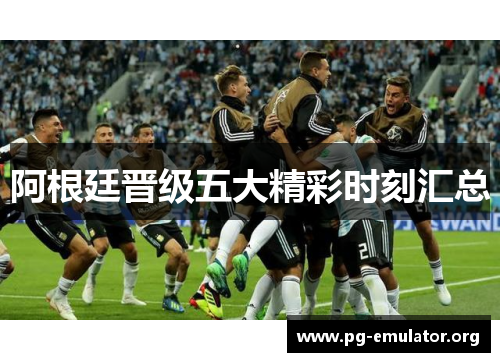 阿根廷晋级五大精彩时刻汇总