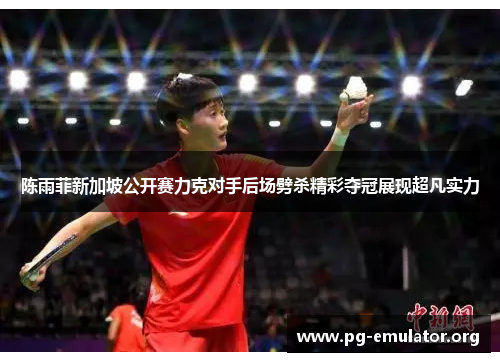 陈雨菲新加坡公开赛力克对手后场劈杀精彩夺冠展现超凡实力