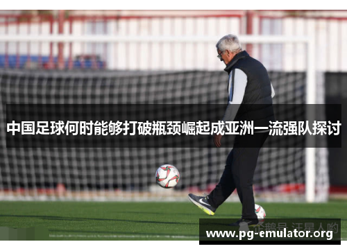 中国足球何时能够打破瓶颈崛起成亚洲一流强队探讨 中国足球何时能够打破瓶颈崛起成亚洲一流强队探讨