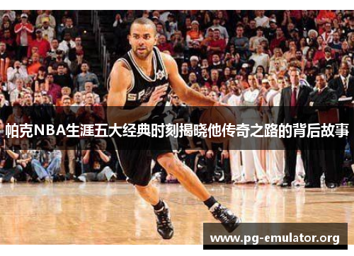 帕克NBA生涯五大经典时刻揭晓他传奇之路的背后故事