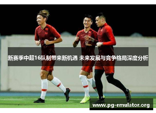 新赛季中超16队制带来新机遇 未来发展与竞争格局深度分析