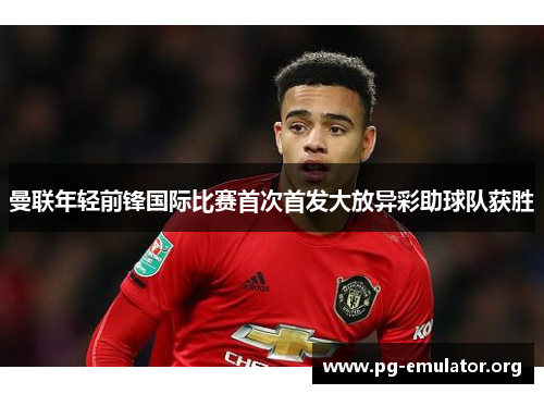 曼联年轻前锋国际比赛首次首发大放异彩助球队获胜