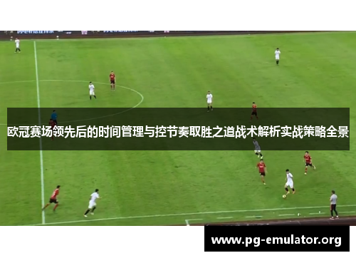 欧冠赛场领先后的时间管理与控节奏取胜之道战术解析实战策略全景