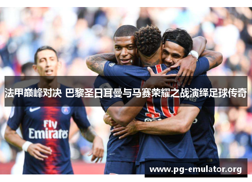 法甲巅峰对决 巴黎圣日耳曼与马赛荣耀之战演绎足球传奇