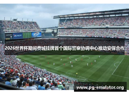 2026世界杯期间费城挂牌首个国际警察协调中心推动安保合作