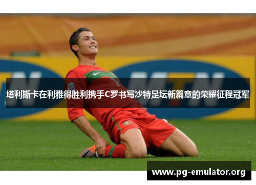 塔利斯卡在利雅得胜利携手C罗书写沙特足坛新篇章的荣耀征程冠军