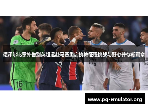 德泽尔比意外告别英超远赴马赛重启执教征程挑战与野心并存新篇章