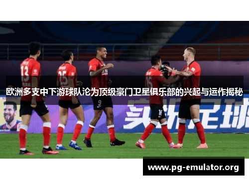 欧洲多支中下游球队沦为顶级豪门卫星俱乐部的兴起与运作揭秘